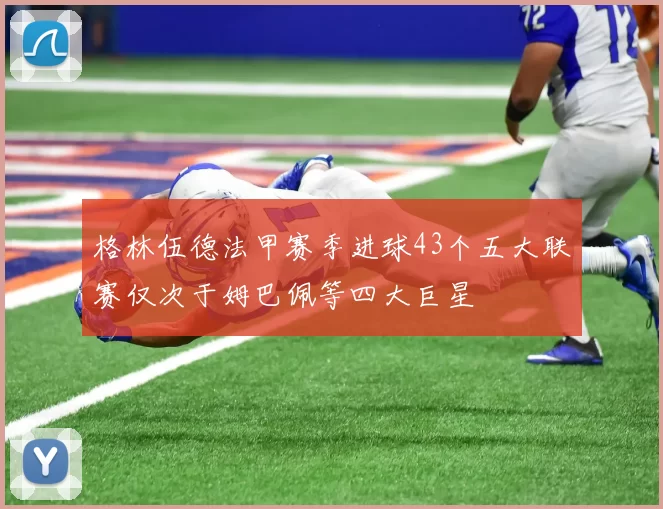 格林伍德法甲赛季进球43个五大联赛仅次于姆巴佩等四大巨星