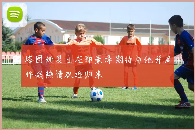 塔图姆复出在即豪泽期待与他并肩作战热情欢迎归来