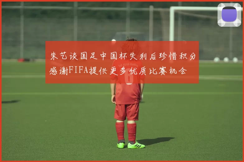 朱艺谈国足中国杯失利后珍惜积分感谢FIFA提供更多优质比赛机会