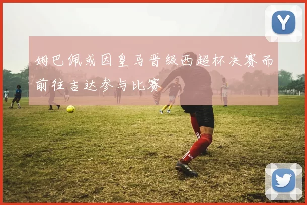 姆巴佩或因皇马晋级西超杯决赛而前往吉达参与比赛