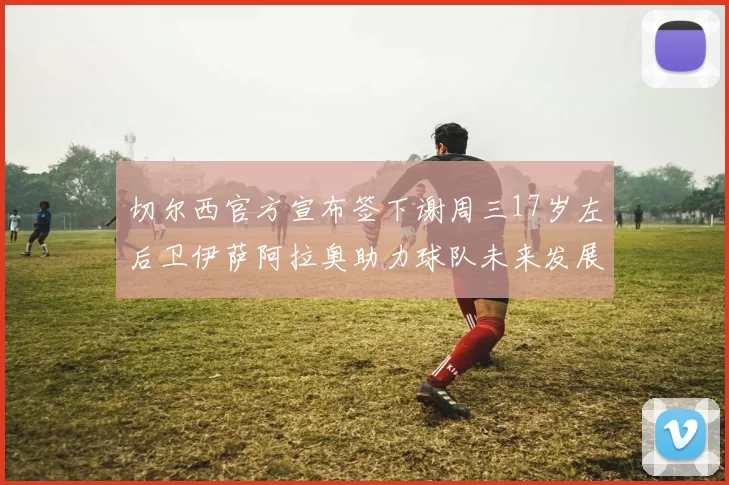 切尔西官方宣布签下谢周三17岁左后卫伊萨阿拉奥助力球队未来发展