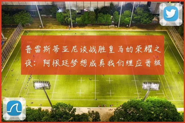 普雷斯蒂亚尼谈战胜皇马的荣耀之夜：阿根廷梦想成真我们理应晋级