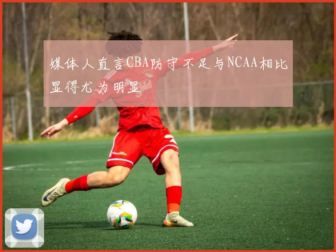 媒体人直言CBA防守不足与NCAA相比显得尤为明显