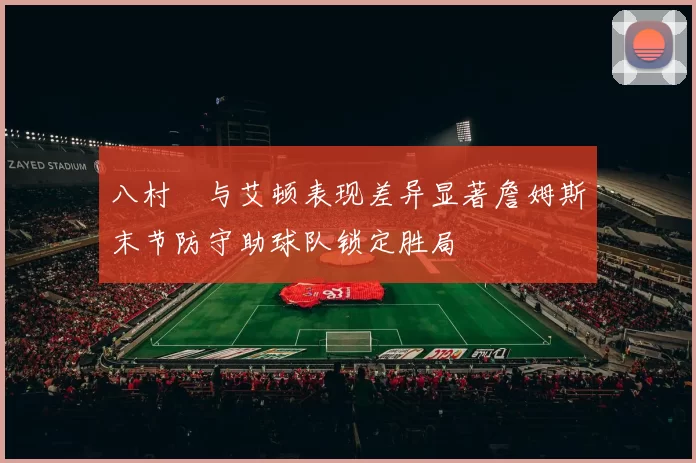 八村塁与艾顿表现差异显著詹姆斯末节防守助球队锁定胜局