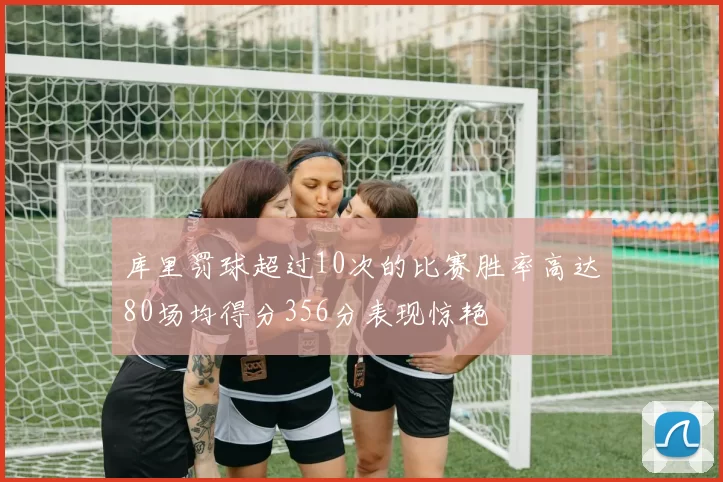 库里罚球超过10次的比赛胜率高达80场均得分356分表现惊艳