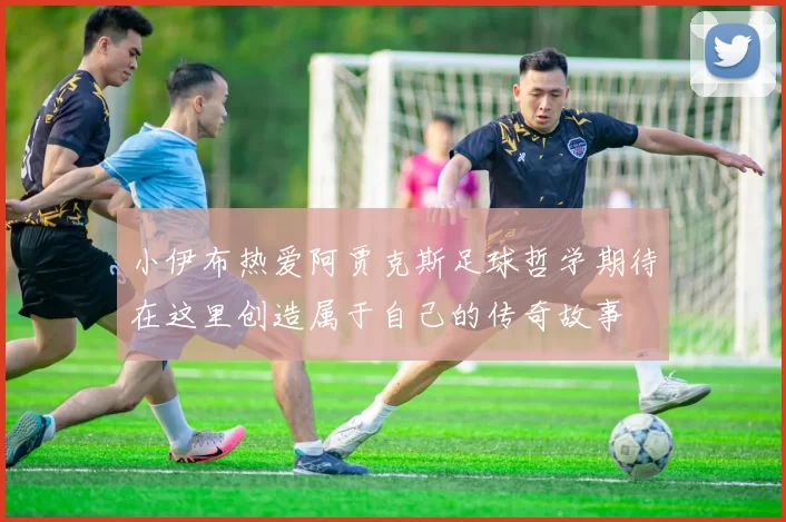 小伊布热爱阿贾克斯足球哲学期待在这里创造属于自己的传奇故事