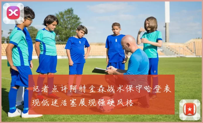 记者点评阿特金森战术保守哈登表现低迷活塞展现强硬风格