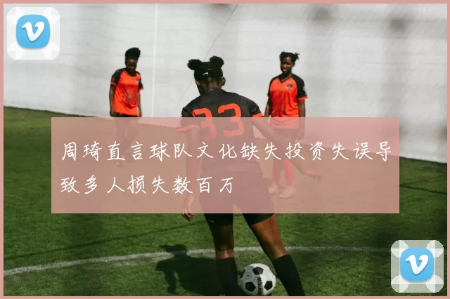 周琦直言球队文化缺失投资失误导致多人损失数百万