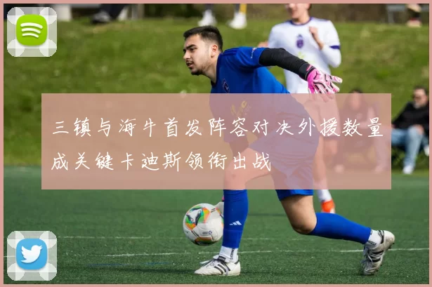 三镇与海牛首发阵容对决外援数量成关键卡迪斯领衔出战